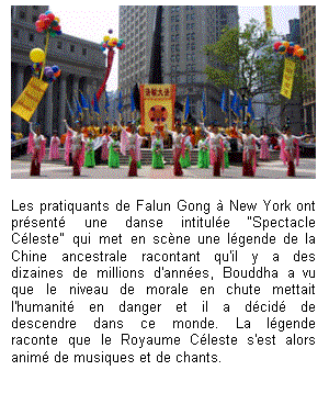 Text Box:  

Les pratiquants de Falun Gong à New York ont présenté une danse intitulée “Spectacle Céleste" qui met en scène une légende de la Chine ancestrale racontant qu'il y a des dizaines de millions d'années, Bouddha a vu que le niveau de morale en chute mettait l'humanité en danger et il a décidé de descendre dans ce monde. La légende raconte que le Royaume Céleste s'est alors animé de musiques et de chants.

